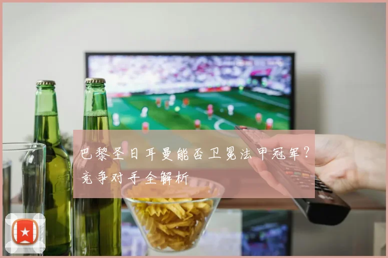 巴黎圣日耳曼能否卫冕法甲冠军？竞争对手全解析
