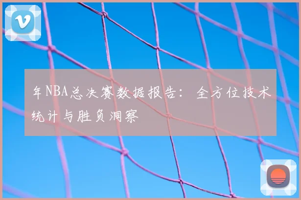 年NBA总决赛数据报告：全方位技术统计与胜负洞察