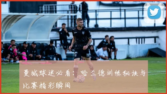 曼城球迷必看:哈兰德训练秘诀与比赛精彩瞬间