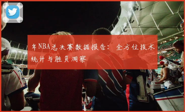 年NBA总决赛数据报告:全方位技术统计与胜负洞察